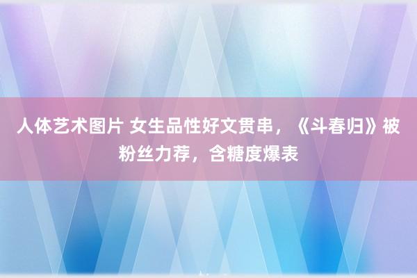 人体艺术图片 女生品性好文贯串，《斗春归》被粉丝力荐，含糖度爆表