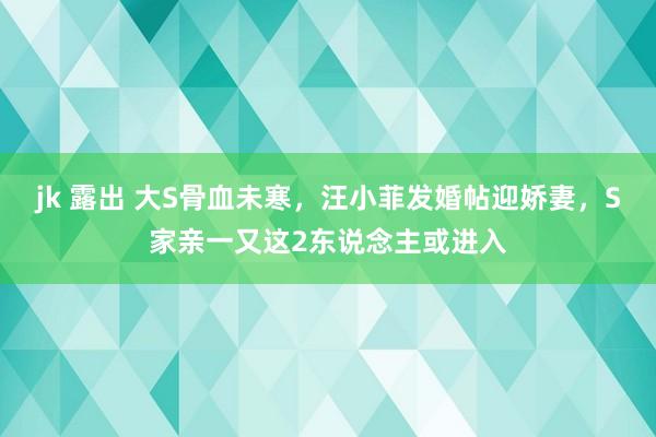 jk 露出 大S骨血未寒，汪小菲发婚帖迎娇妻，S家亲一又这2东说念主或进入