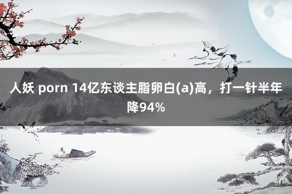 人妖 porn 14亿东谈主脂卵白(a)高，打一针半年降94%