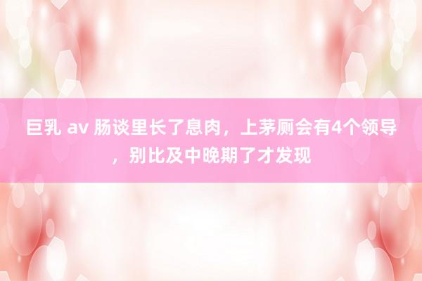 巨乳 av 肠谈里长了息肉，上茅厕会有4个领导，别比及中晚期了才发现