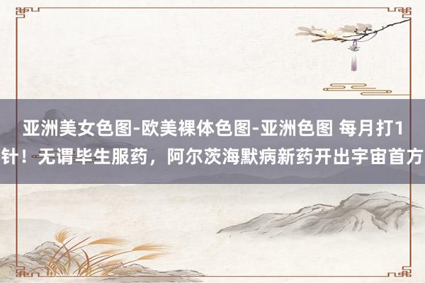 亚洲美女色图-欧美裸体色图-亚洲色图 每月打1针！无谓毕生服药，阿尔茨海默病新药开出宇宙首方