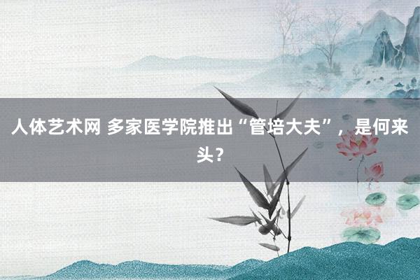 人体艺术网 多家医学院推出“管培大夫”，是何来头？