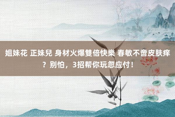姐妹花 正妹兒 身材火爆雙倍快樂 春敏不啻皮肤痒？别怕，3招帮你玩忽应付！