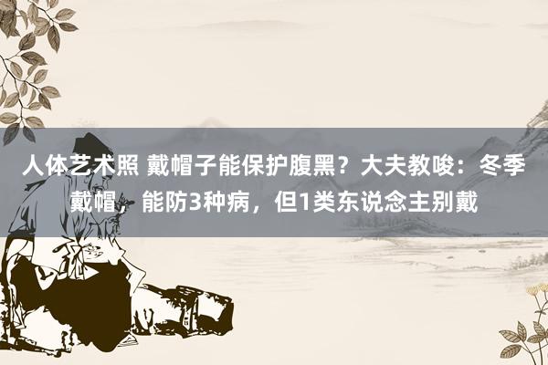 人体艺术照 戴帽子能保护腹黑？大夫教唆：冬季戴帽，能防3种病，但1类东说念主别戴