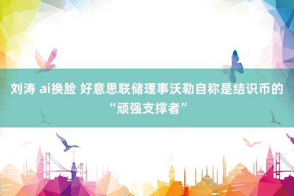 刘涛 ai换脸 好意思联储理事沃勒自称是结识币的“顽强支撑者”
