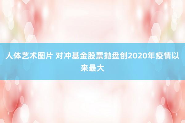 人体艺术图片 对冲基金股票抛盘创2020年疫情以来最大