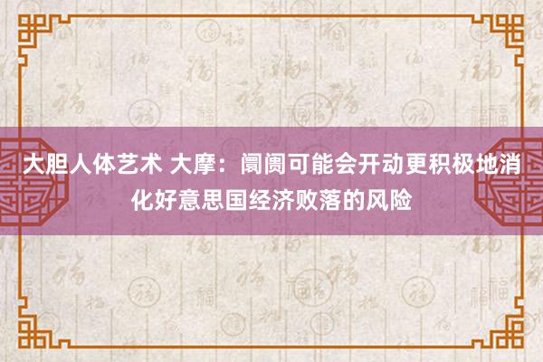 大胆人体艺术 大摩：阛阓可能会开动更积极地消化好意思国经济败落的风险