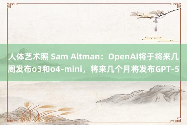 人体艺术照 Sam Altman：OpenAI将于将来几周发布o3和o4-mini，将来几个月将发布GPT-5