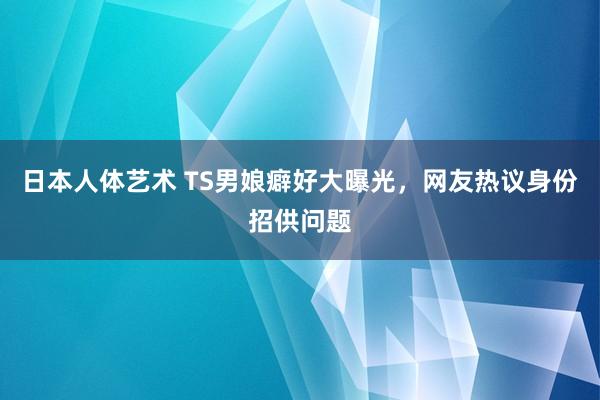 日本人体艺术 TS男娘癖好大曝光，网友热议身份招供问题
