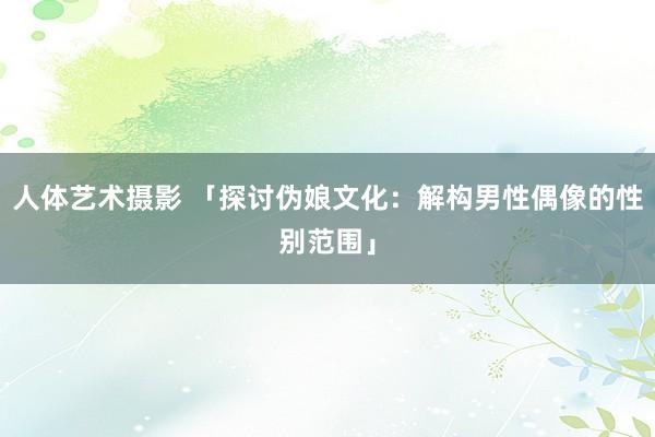 人体艺术摄影 「探讨伪娘文化：解构男性偶像的性别范围」
