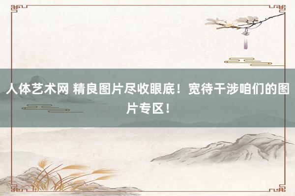 人体艺术网 精良图片尽收眼底！宽待干涉咱们的图片专区！