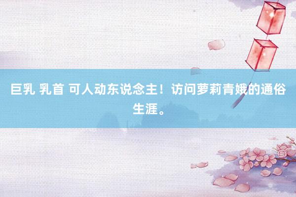 巨乳 乳首 可人动东说念主！访问萝莉青娥的通俗生涯。