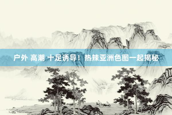 户外 高潮 十足诱导！热辣亚洲色图一起揭秘