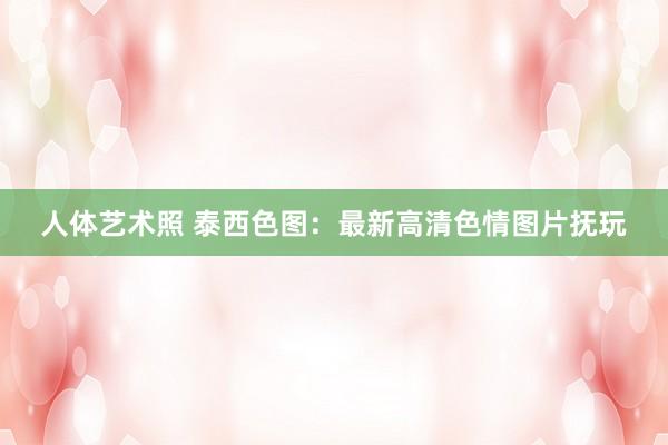 人体艺术照 泰西色图：最新高清色情图片抚玩