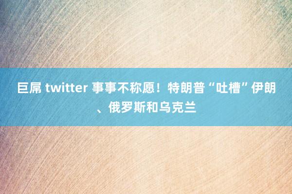 巨屌 twitter 事事不称愿！特朗普“吐槽”伊朗、俄罗斯和乌克兰