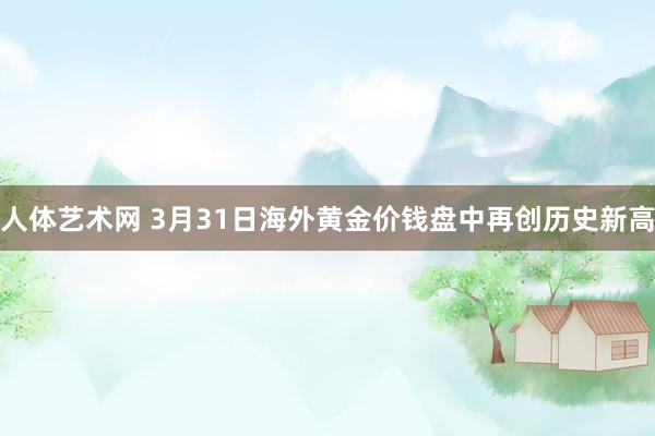 人体艺术网 3月31日海外黄金价钱盘中再创历史新高