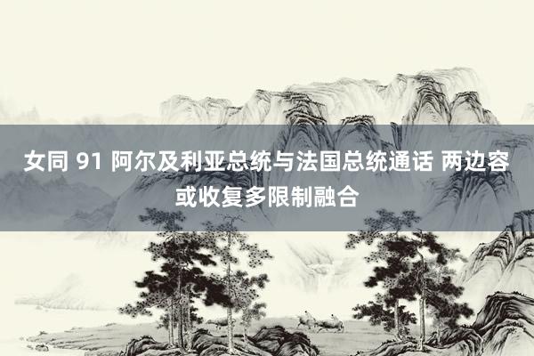 女同 91 阿尔及利亚总统与法国总统通话 两边容或收复多限制融合