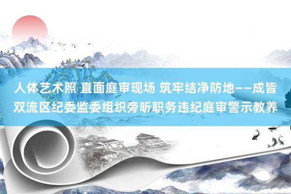 人体艺术照 直面庭审现场 筑牢结净防地——成皆双流区纪委监委组织旁听职务违纪庭审警示教养