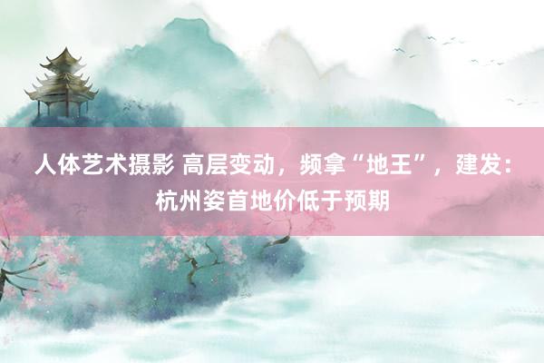 人体艺术摄影 高层变动，频拿“地王”，建发：杭州姿首地价低于预期