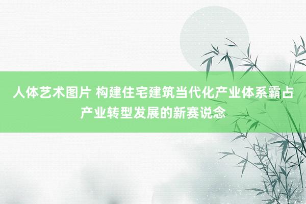 人体艺术图片 构建住宅建筑当代化产业体系霸占产业转型发展的新赛说念
