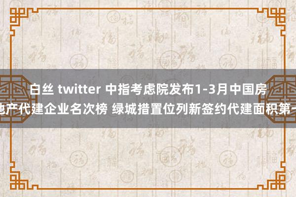 白丝 twitter 中指考虑院发布1-3月中国房地产代建企业名次榜 绿城措置位列新签约代建面积第一