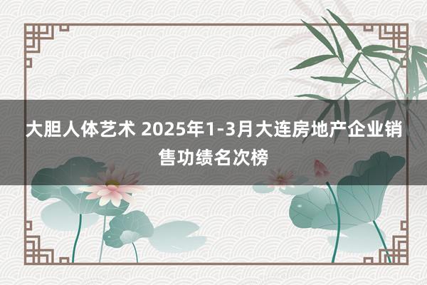大胆人体艺术 2025年1-3月大连房地产企业销售功绩名次榜