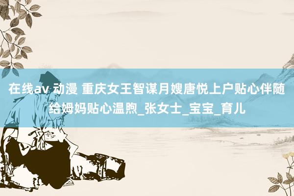 在线av 动漫 重庆女王智谋月嫂唐悦上户贴心伴随给姆妈贴心温煦_张女士_宝宝_育儿