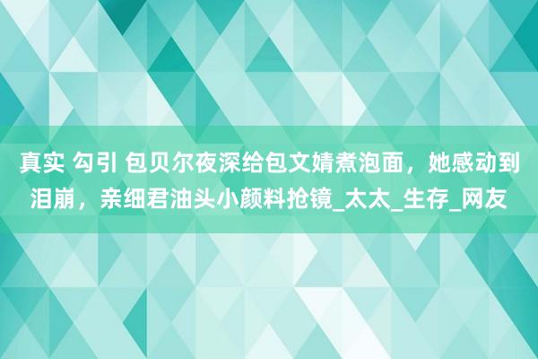 真实 勾引 包贝尔夜深给包文婧煮泡面，她感动到泪崩，亲细君油头小颜料抢镜_太太_生存_网友