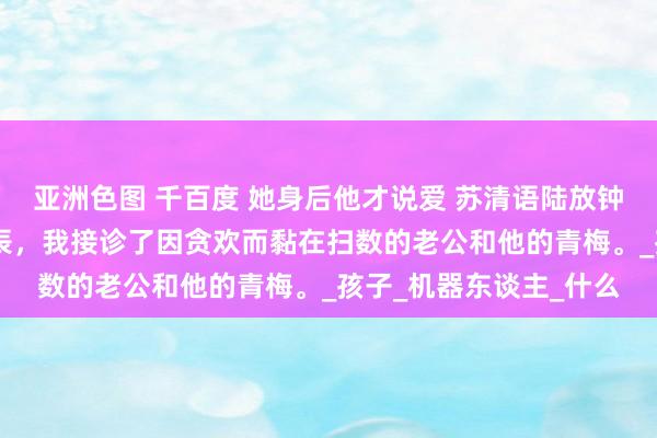 亚洲色图 千百度 她身后他才说爱 苏清语陆放钟娇娇 孕珠八个月的时辰，我接诊了因贪欢而黏在扫数的老公和他的青梅。_孩子_机器东谈主_什么