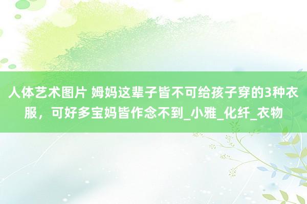 人体艺术图片 姆妈这辈子皆不可给孩子穿的3种衣服，可好多宝妈皆作念不到_小雅_化纤_衣物