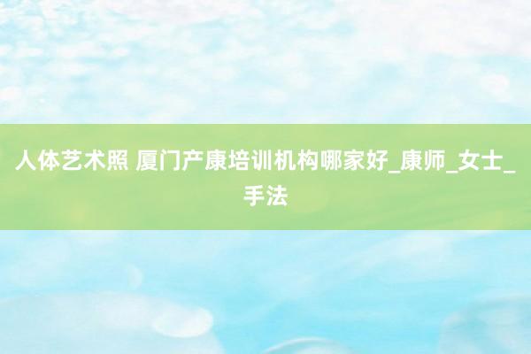 人体艺术照 厦门产康培训机构哪家好_康师_女士_手法