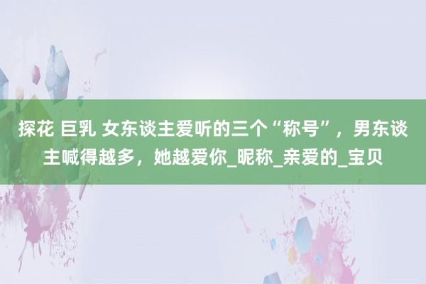 探花 巨乳 女东谈主爱听的三个“称号”，男东谈主喊得越多，她越爱你_昵称_亲爱的_宝贝