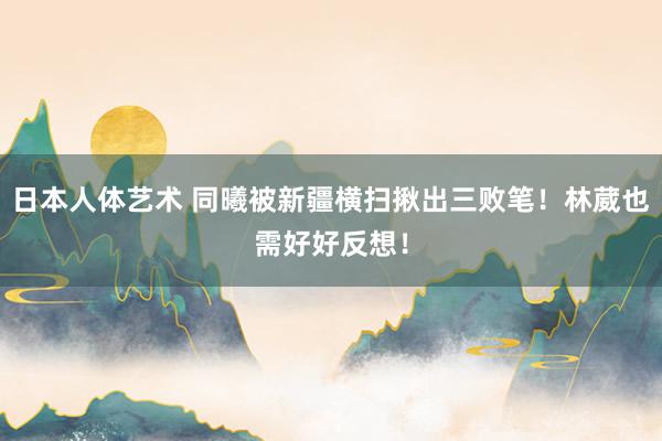 日本人体艺术 同曦被新疆横扫揪出三败笔！林葳也需好好反想！