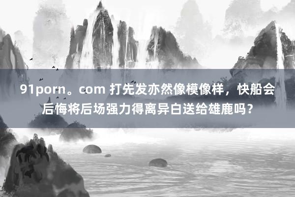 91porn。com 打先发亦然像模像样，快船会后悔将后场强力得离异白送给雄鹿吗？