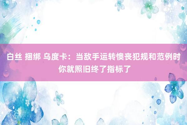白丝 捆绑 乌度卡：当敌手运转懊丧犯规和范例时 你就照旧终了指标了