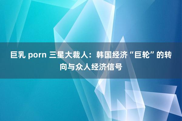 巨乳 porn 三星大裁人：韩国经济“巨轮”的转向与众人经济信号