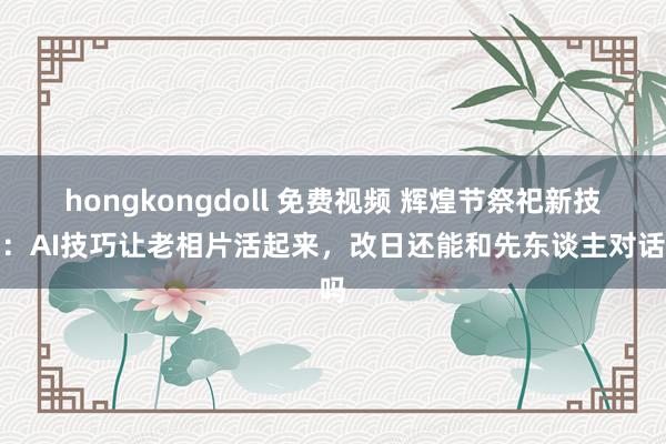 hongkongdoll 免费视频 辉煌节祭祀新技艺：AI技巧让老相片活起来，改日还能和先东谈主对话吗