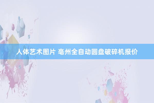 人体艺术图片 亳州全自动圆盘破碎机报价