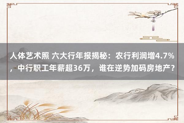 人体艺术照 六大行年报揭秘：农行利润增4.7%，中行职工年薪超36万，谁在逆势加码房地产？