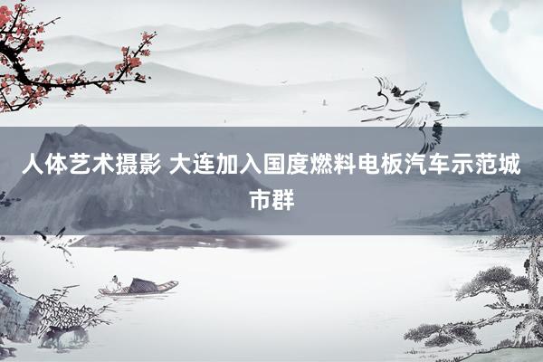 人体艺术摄影 大连加入国度燃料电板汽车示范城市群