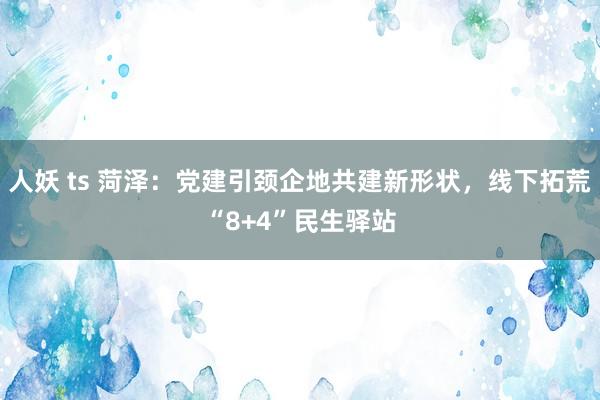 人妖 ts 菏泽：党建引颈企地共建新形状，线下拓荒“8+4”民生驿站