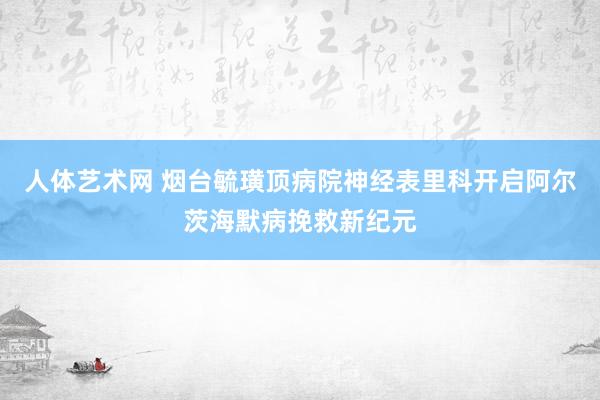人体艺术网 烟台毓璜顶病院神经表里科开启阿尔茨海默病挽救新纪元