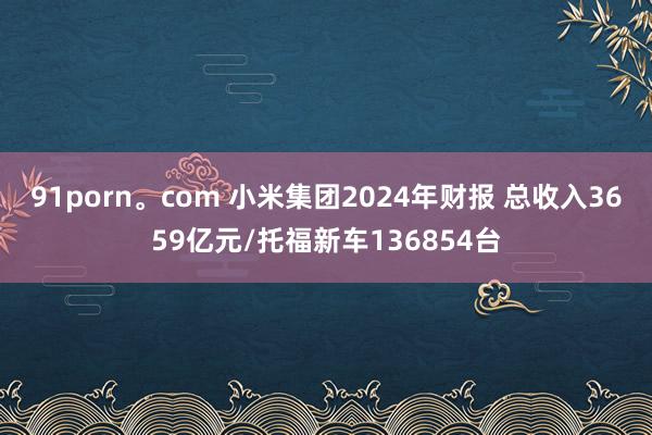 91porn。com 小米集团2024年财报 总收入3659亿元/托福新车136854台