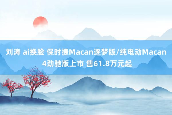 刘涛 ai换脸 保时捷Macan逐梦版/纯电动Macan 4劲驰版上市 售61.8万元起