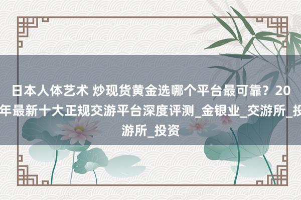日本人体艺术 炒现货黄金选哪个平台最可靠？2025年最新十大正规交游平台深度评测_金银业_交游所_投资