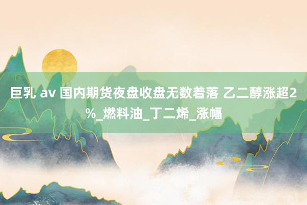 巨乳 av 国内期货夜盘收盘无数着落 乙二醇涨超2%_燃料油_丁二烯_涨幅