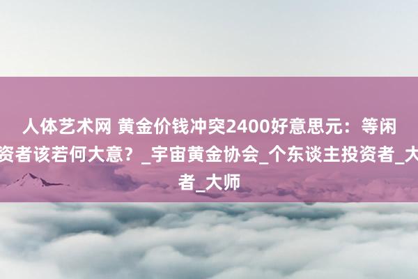 人体艺术网 黄金价钱冲突2400好意思元：等闲投资者该若何大意？_宇宙黄金协会_个东谈主投资者_大师