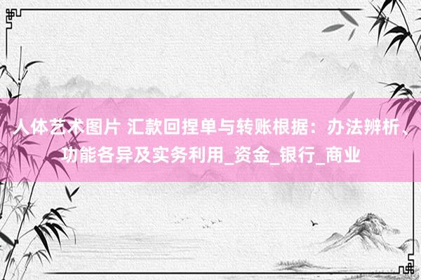 人体艺术图片 汇款回捏单与转账根据：办法辨析、功能各异及实务利用_资金_银行_商业