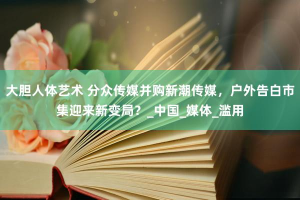 大胆人体艺术 分众传媒并购新潮传媒，户外告白市集迎来新变局？_中国_媒体_滥用