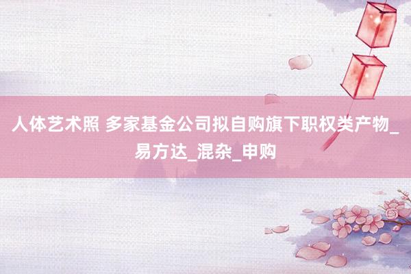 人体艺术照 多家基金公司拟自购旗下职权类产物_易方达_混杂_申购